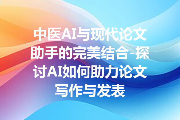 中医AI与现代论文助手的完美结合-探讨AI如何助力论文写作与发表