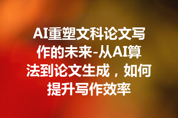 AI重塑文科论文写作的未来-从AI算法到论文生成,如何提升写作效率
