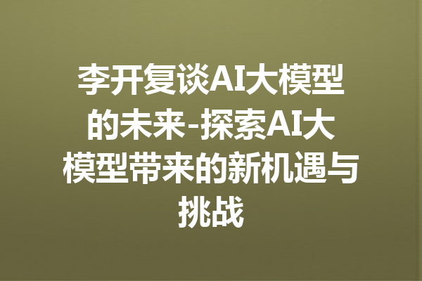 李开复谈AI大模型的未来-探索AI大模型带来的新机遇与挑战