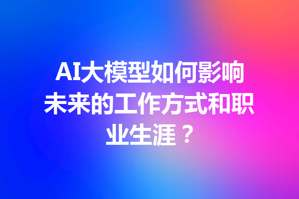 AI大模型如何影响未来的工作方式和职业生涯?