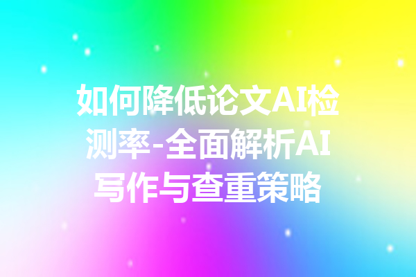 如何降低论文AI检测率-全面解析AI写作与查重策略