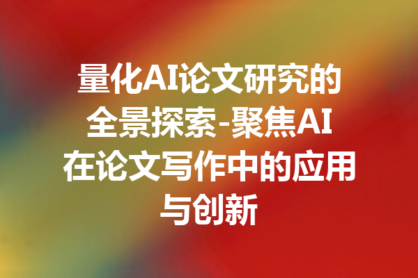 量化AI论文研究的全景探索-聚焦AI在论文写作中的应用与创新
