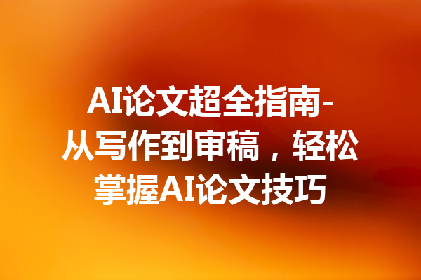 AI论文超全指南-从写作到审稿,轻松掌握AI论文技巧