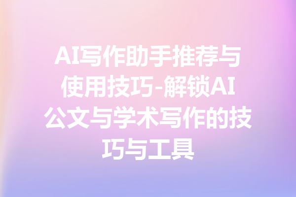 AI写作助手推荐与使用技巧-解锁AI公文与学术写作的技巧与工具