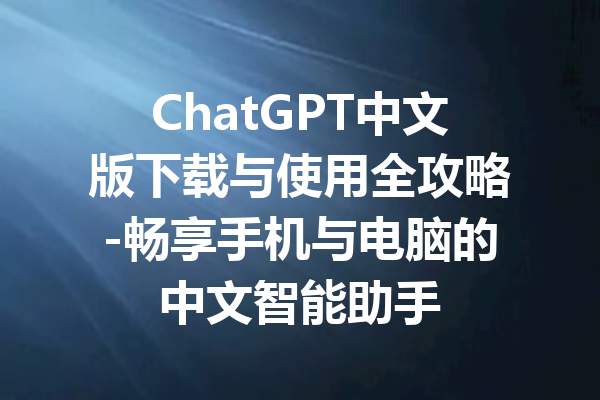 ChatGPT中文版下载与使用全攻略-畅享手机与电脑的中文智能助手