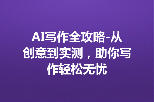 AI写作全攻略-从创意到实测，助你写作轻松无忧