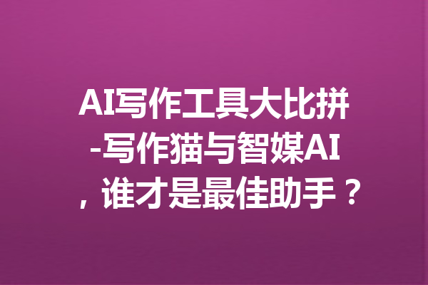 AI写作工具大比拼-写作猫与智媒AI,谁才是最佳助手?