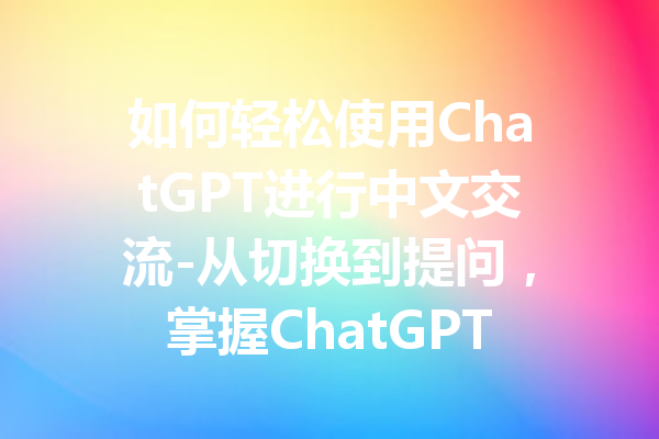如何轻松使用ChatGPT进行中文交流-从切换到提问,掌握ChatGPT中文的全方位技巧