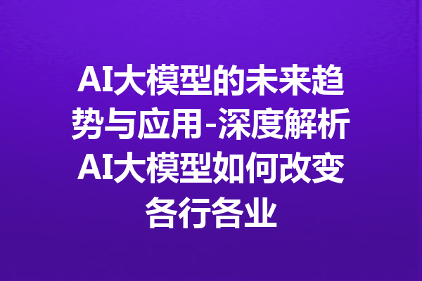 AI大模型的未来趋势与应用-深度解析AI大模型如何改变各行各业