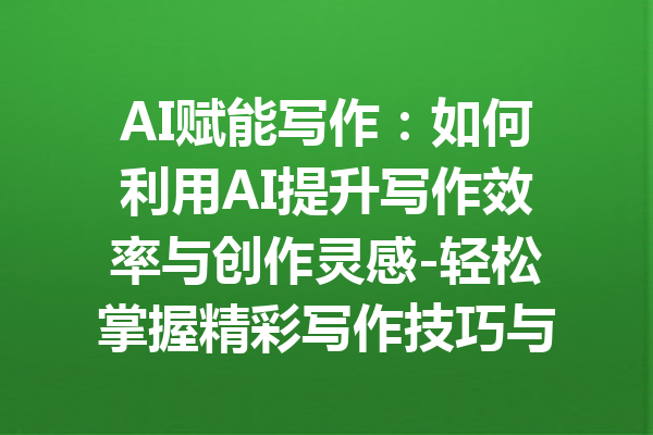 AI赋能写作:如何利用AI提升写作效率与创作灵感-轻松掌握精彩写作技巧与工具