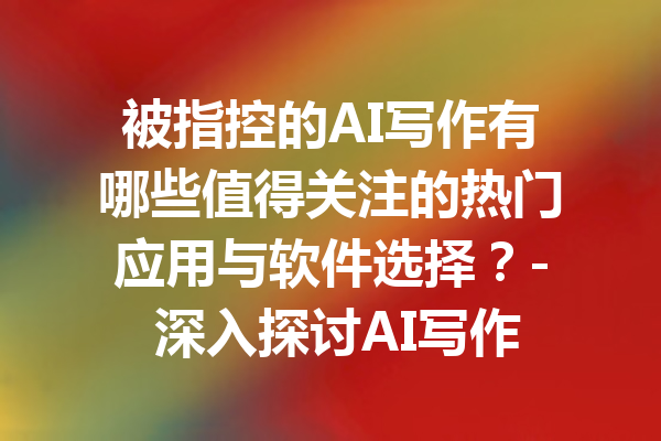 被指控的AI写作有哪些值得关注的热门应用与软件选择？- 深入探讨AI写作的信任度与实践价值