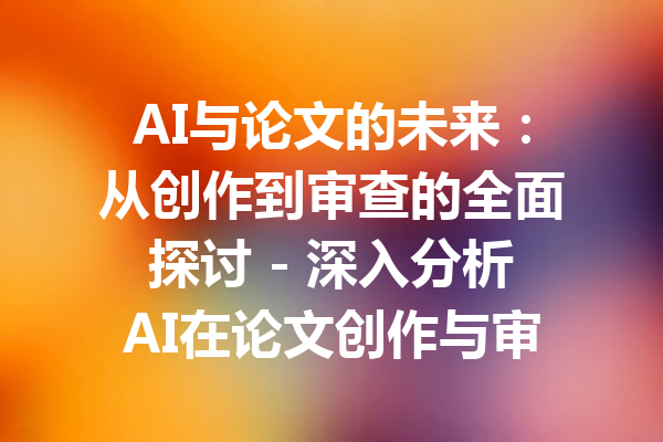 AI与论文的未来:从创作到审查的全面探讨 - 深入分析AI在论文创作与审查中的应用与挑战
