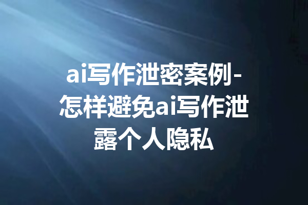 ai写作泄密案例-怎样避免ai写作泄露个人隐私