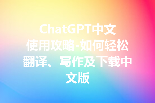 ChatGPT中文使用攻略-如何轻松翻译、写作及下载中文版