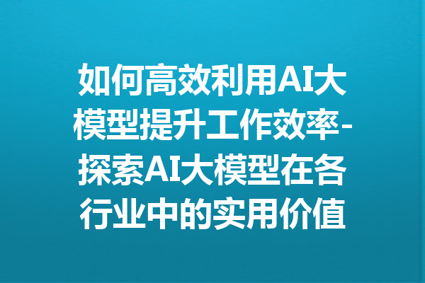 如何高效利用AI大模型提升工作效率-探索AI大模型在各行业中的实用价值