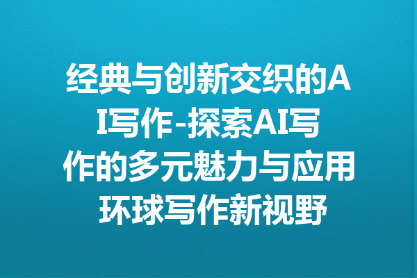 经典与创新交织的AI写作-探索AI写作的多元魅力与应用 环球写作新视野