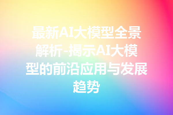 最新AI大模型全景解析-揭示AI大模型的前沿应用与发展趋势