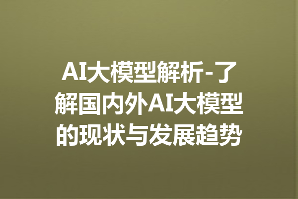 AI大模型解析-了解国内外AI大模型的现状与发展趋势