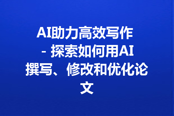 AI助力高效写作 - 探索如何用AI撰写、修改和优化论文