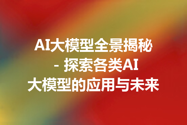 AI大模型全景揭秘 - 探索各类AI大模型的应用与未来