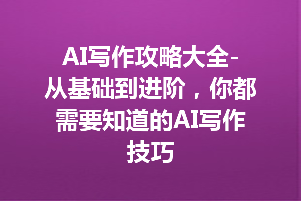 AI写作攻略大全-从基础到进阶,你都需要知道的AI写作技巧