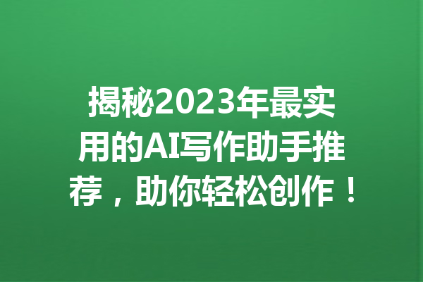 揭秘2023年最实用的AI写作助手推荐,助你轻松创作!