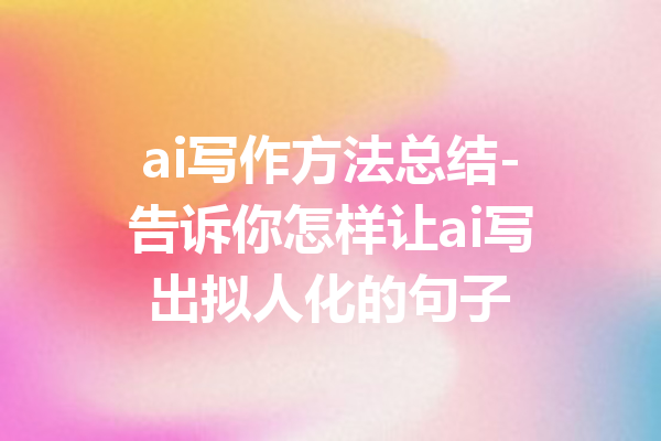 ai写作方法总结-告诉你怎样让ai写出拟人化的句子