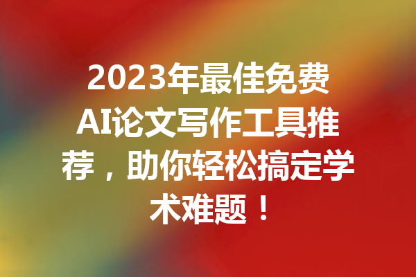 2023年最佳免费AI论文写作工具推荐,助你轻松搞定学术难题!