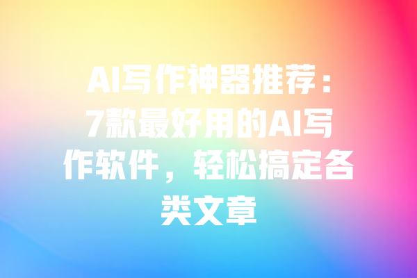 AI写作神器推荐:7款最好用的AI写作软件,轻松搞定各类文章
