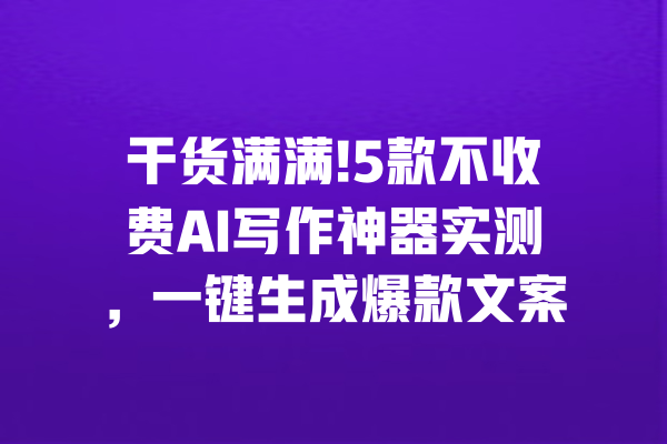 干货满满!5款不收费AI写作神器实测,一键生成爆款文案
