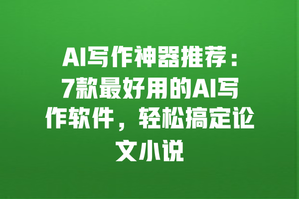 AI写作神器推荐:7款最好用的AI写作软件,轻松搞定论文小说