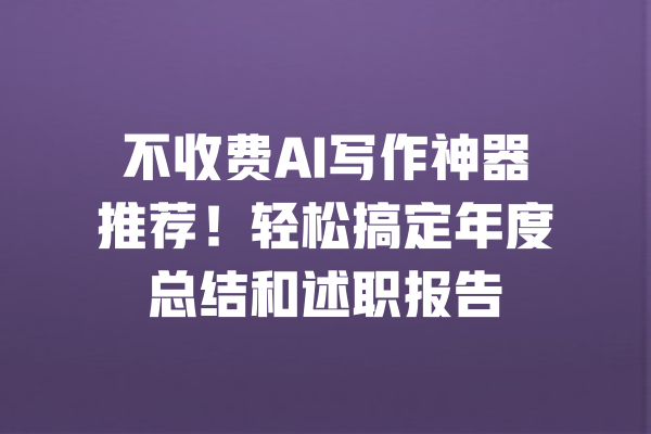 不收费AI写作神器推荐！轻松搞定年度总结和述职报告