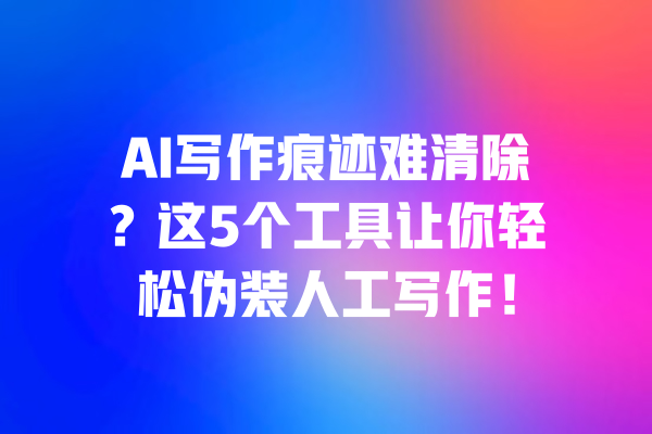 AI写作痕迹难清除?这5个工具让你轻松伪装人工写作!