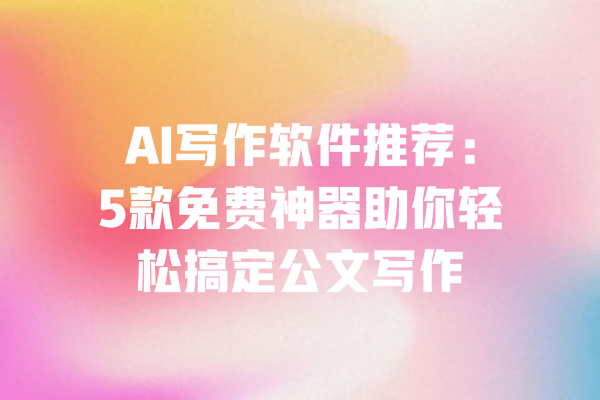 AI写作软件推荐：5款免费神器助你轻松搞定公文写作