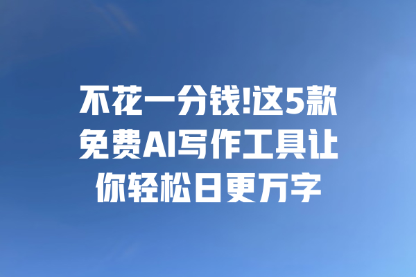 不花一分钱!这5款免费AI写作工具让你轻松日更万字
