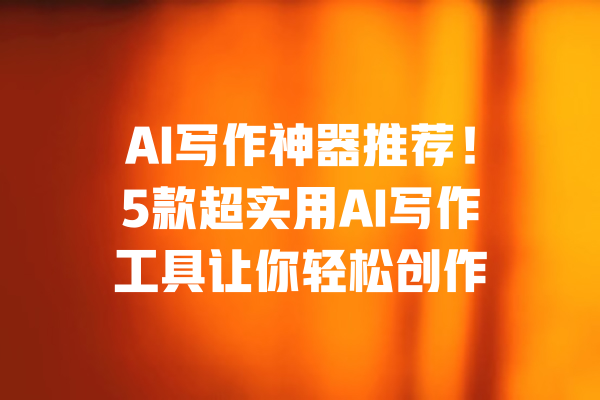 AI写作神器推荐!5款超实用AI写作工具让你轻松创作 一