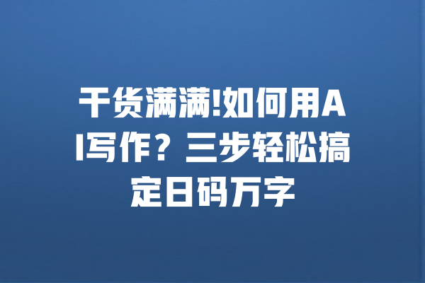 干货满满!如何用AI写作？三步轻松搞定日码万字