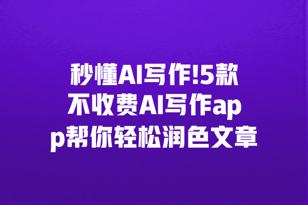 秒懂AI写作!5款不收费AI写作app帮你轻松润色文章