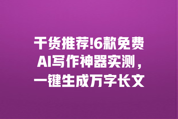干货推荐!6款免费AI写作神器实测，一键生成万字长文