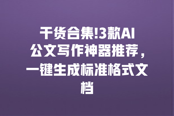 干货合集!3款AI公文写作神器推荐，一键生成标准格式文档