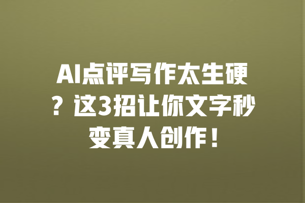 AI点评写作太生硬?这3招让你文字秒变真人创作! 一