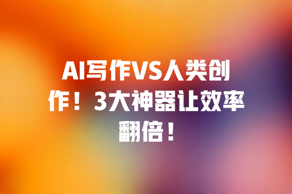 AI写作VS人类创作!3大神器让效率翻倍! 一