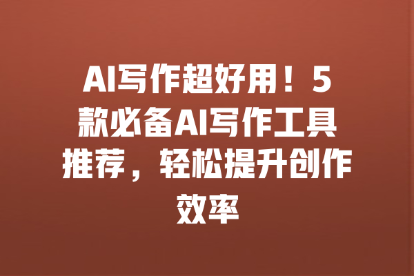 AI写作超好用！5款必备AI写作工具推荐，轻松提升创作效率 一