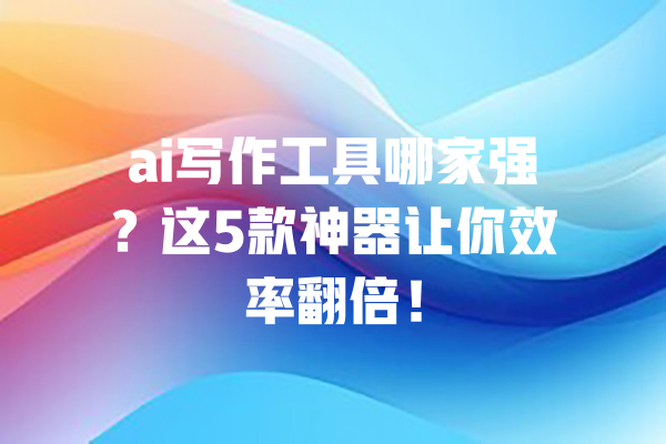 ai写作工具哪家强?这5款神器让你效率翻倍! 一