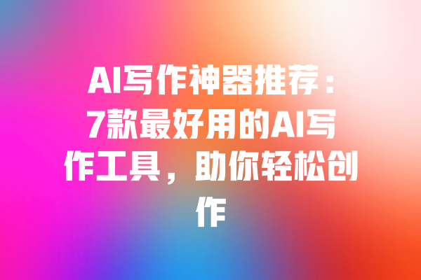 AI写作神器推荐:7款最好用的AI写作工具,助你轻松创作