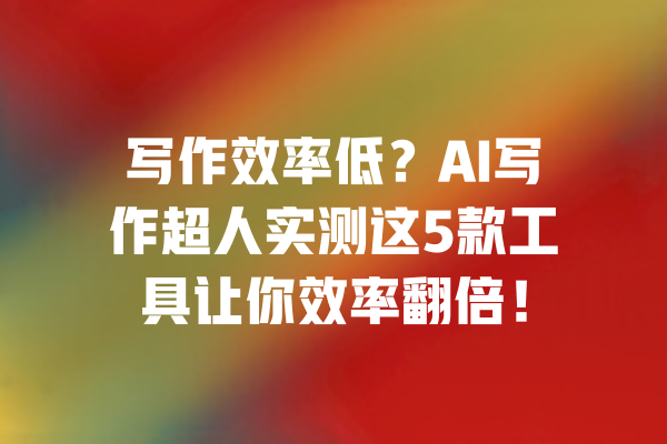 写作效率低?AI写作超人实测这5款工具让你效率翻倍! 一