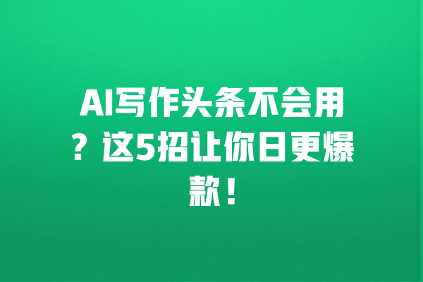 AI写作头条不会用?这5招让你日更爆款! 一
