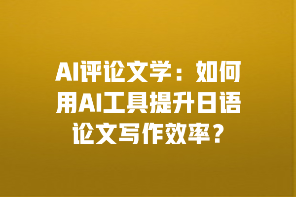 AI评论文学:如何用AI工具提升日语论文写作效率? 一