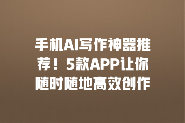 手机AI写作神器推荐！5款APP让你随时随地高效创作