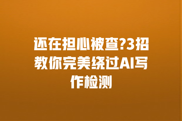 还在担心被查?3招教你完美绕过AI写作检测